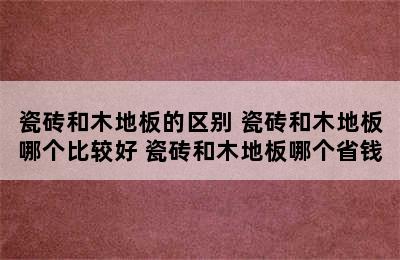 瓷砖和木地板的区别 瓷砖和木地板哪个比较好 瓷砖和木地板哪个省钱